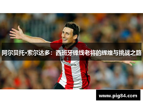 阿尔贝托·索尔达多：西班牙锋线老将的辉煌与挑战之路