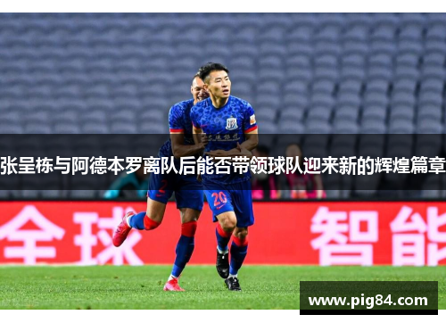 张呈栋与阿德本罗离队后能否带领球队迎来新的辉煌篇章