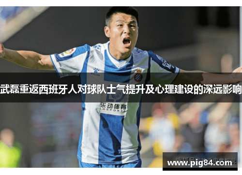 武磊重返西班牙人对球队士气提升及心理建设的深远影响